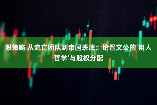 股策略 从流亡团队到帝国班底：论晋文公的‘用人哲学’与股权分配