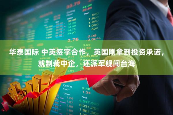 华泰国际 中英签字合作，英国刚拿到投资承诺，就制裁中企，还派军舰闯台海