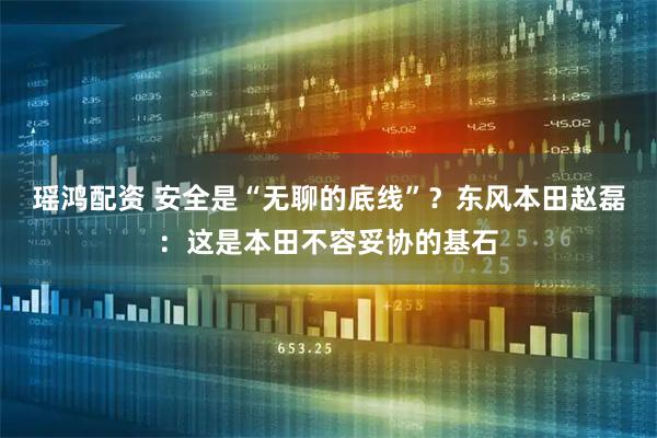 瑶鸿配资 安全是“无聊的底线”？东风本田赵磊：这是本田不容妥协的基石