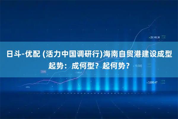 日斗-优配 (活力中国调研行)海南自贸港建设成型起势：成何型？起何势？