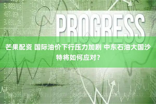 芒果配资 国际油价下行压力加剧 中东石油大国沙特将如何应对？