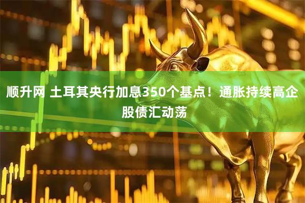 顺升网 土耳其央行加息350个基点！通胀持续高企 股债汇动荡