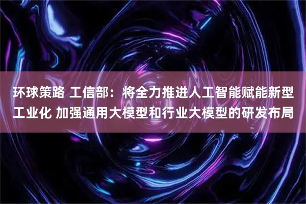 环球策路 工信部：将全力推进人工智能赋能新型工业化 加强通用大模型和行业大模型的研发布局