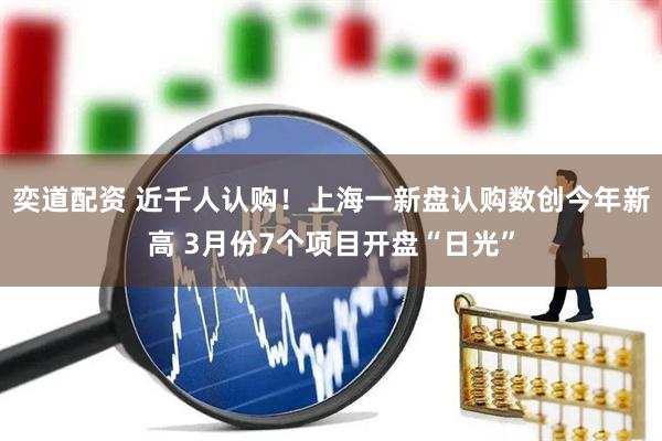 奕道配资 近千人认购！上海一新盘认购数创今年新高 3月份7个项目开盘“日光”