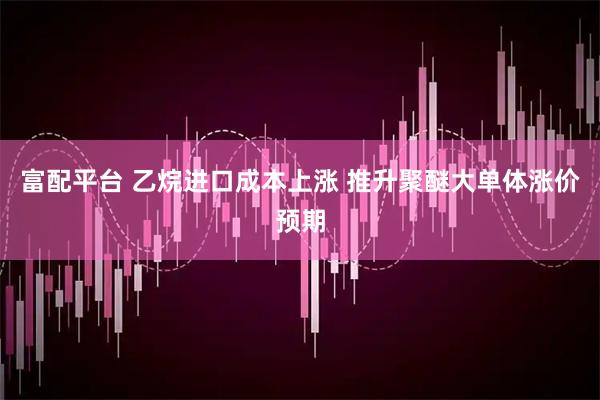 富配平台 乙烷进口成本上涨 推升聚醚大单体涨价预期