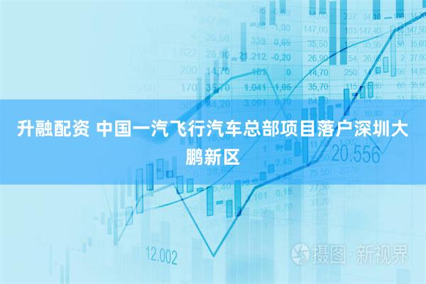 升融配资 中国一汽飞行汽车总部项目落户深圳大鹏新区