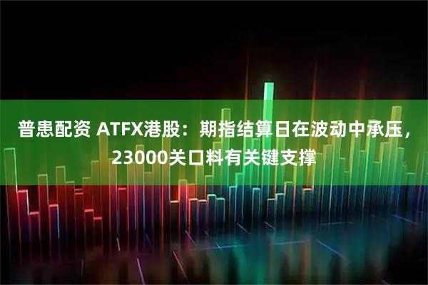 普患配资 ATFX港股：期指结算日在波动中承压，23000关口料有关键支撑