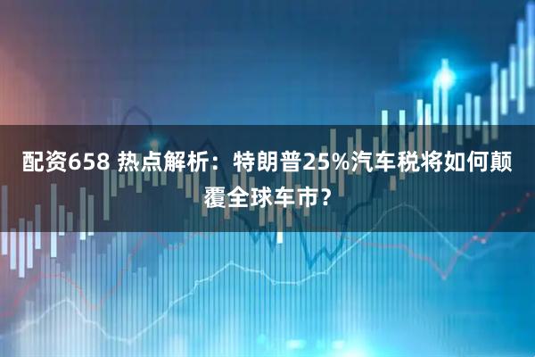 配资658 热点解析：特朗普25%汽车税将如何颠覆全球车市？