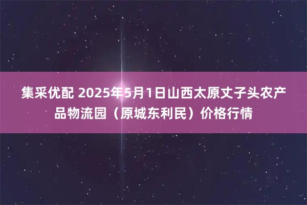 集采优配 2025年5月1日山西太原丈子头农产品物流园(原城东利民)价格行情