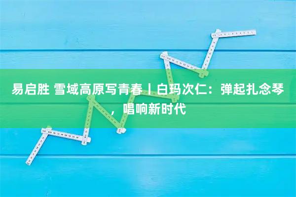 易启胜 雪域高原写青春丨白玛次仁：弹起扎念琴，唱响新时代