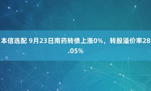 本信选配 9月23日南药转债上涨0%，转股溢价率28.05%