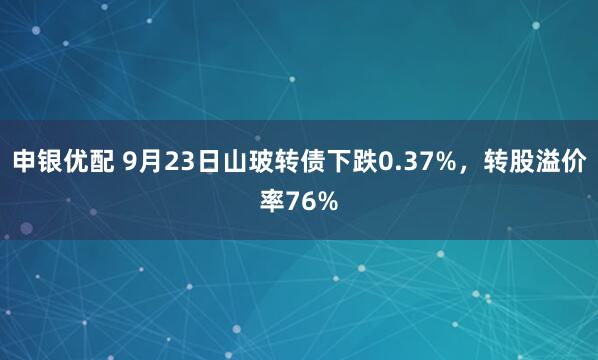 申银优配 9月23日山玻转债下跌0.37%，转股溢价率76%