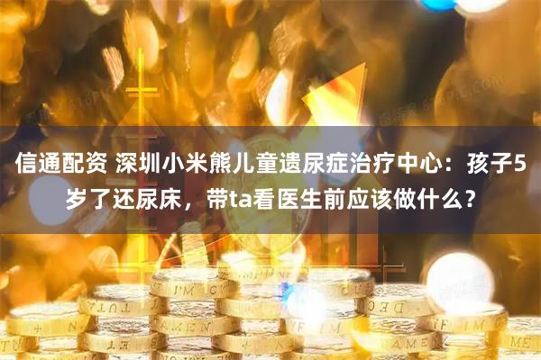 信通配资 深圳小米熊儿童遗尿症治疗中心：孩子5岁了还尿床，带ta看医生前应该做什么？