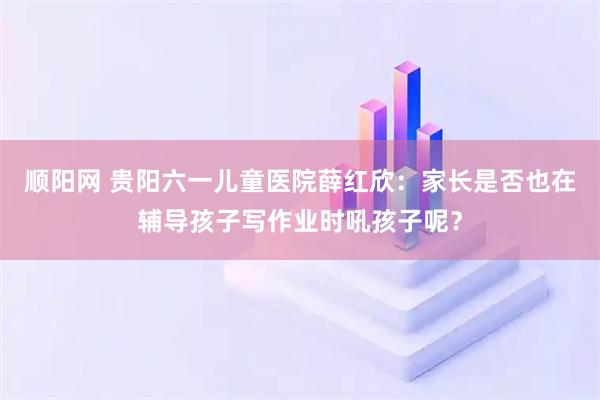 顺阳网 贵阳六一儿童医院薛红欣：家长是否也在辅导孩子写作业时吼孩子呢？