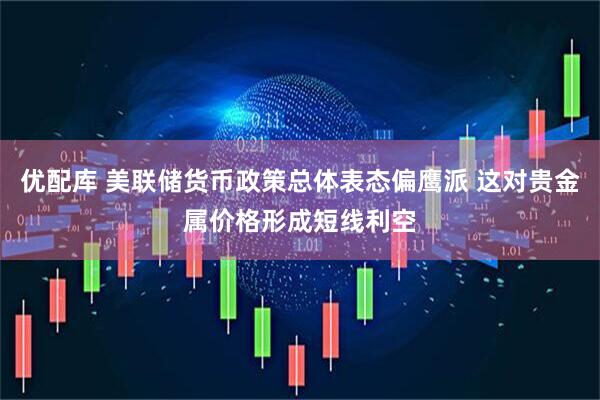 优配库 美联储货币政策总体表态偏鹰派 这对贵金属价格形成短线利空