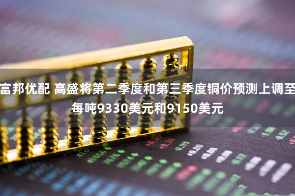 富邦优配 高盛将第二季度和第三季度铜价预测上调至每吨9330美元和9150美元