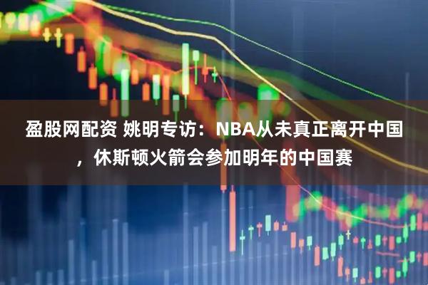 盈股网配资 姚明专访:NBA从未真正离开中国,休斯顿火箭会参加明年的中国赛