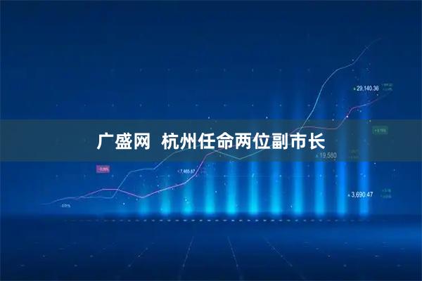 广盛网 杭州任命两位副市长