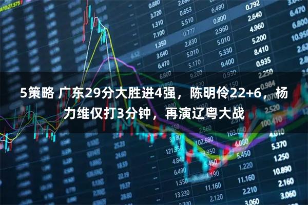 5策略 广东29分大胜进4强，陈明伶22+6，杨力维仅打3分钟，再演辽粤大战