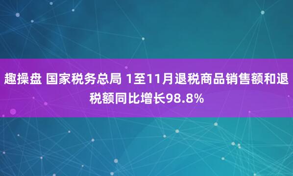 趣操盘 国家税务总局 1至11月退税商品销售额和退税额同比增长98.8%