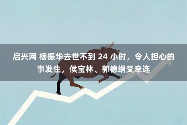 启兴网 杨振华去世不到 24 小时，令人担心的事发生，侯宝林、郭德纲受牵连