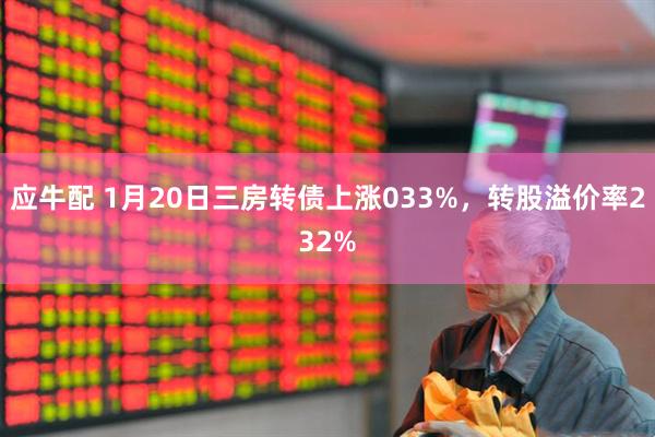 应牛配 1月20日三房转债上涨033%，转股溢价率232%