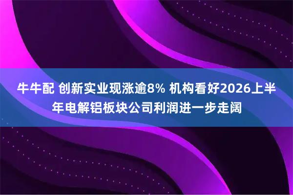 牛牛配 创新实业现涨逾8% 机构看好2026上半年电解铝板块公司利润进一步走阔