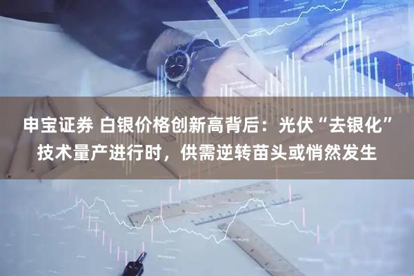 申宝证券 白银价格创新高背后：光伏“去银化”技术量产进行时，供需逆转苗头或悄然发生