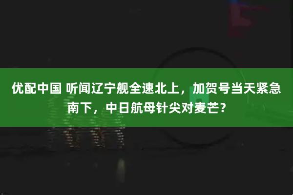 优配中国 听闻辽宁舰全速北上，加贺号当天紧急南下，中日航母针尖对麦芒？