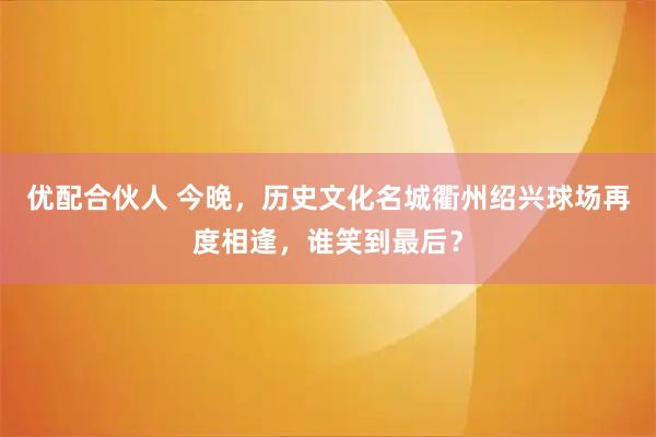优配合伙人 今晚，历史文化名城衢州绍兴球场再度相逢，谁笑到最后？