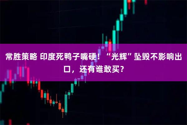 常胜策略 印度死鸭子嘴硬！“光辉”坠毁不影响出口，还有谁敢买？