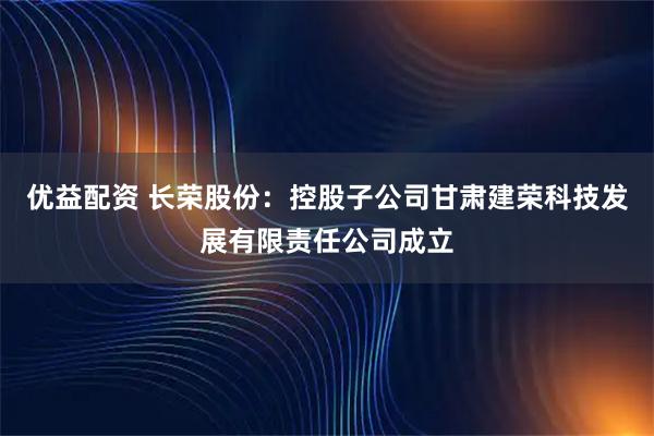优益配资 长荣股份:控股子公司甘肃建荣科技发展有限责任公司成立