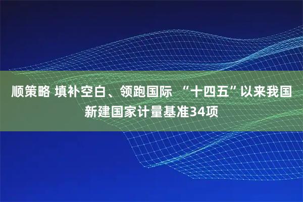 顺策略 填补空白、领跑国际 “十四五”以来我国新建国家计量基准34项