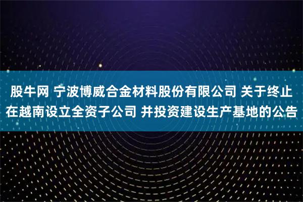 股牛网 宁波博威合金材料股份有限公司 关于终止在越南设立全资子公司 并投资建设生产基地的公告