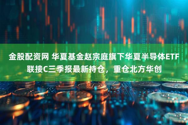 金股配资网 华夏基金赵宗庭旗下华夏半导体ETF联接C三季报最新持仓,重仓北方华创