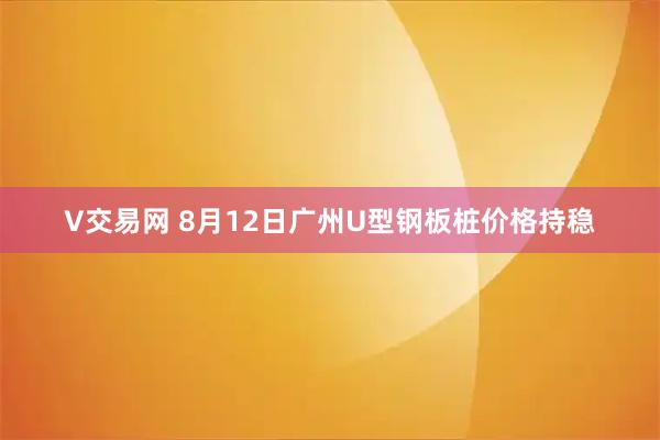 V交易网 8月12日广州U型钢板桩价格持稳