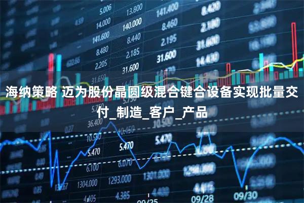 海纳策略 迈为股份晶圆级混合键合设备实现批量交付_制造_客户_产品