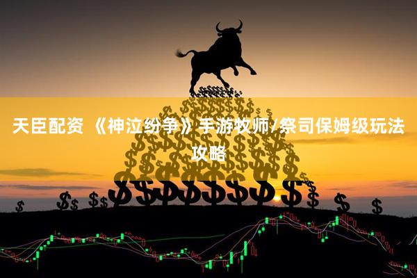 天臣配资 《神泣纷争》手游牧师/祭司保姆级玩法攻略