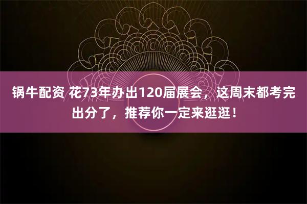 锅牛配资 花73年办出120届展会，这周末都考完出分了，推荐你一定来逛逛！