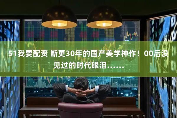 51我要配资 断更30年的国产美学神作！00后没见过的时代眼泪……
