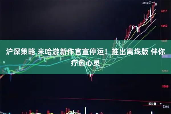 沪深策略 米哈游新作官宣停运！推出离线版 伴你疗愈心灵