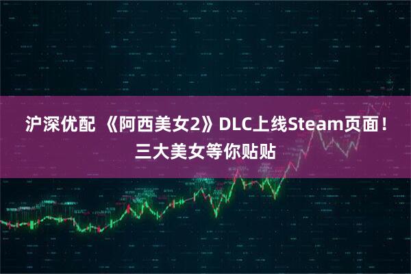 沪深优配 《阿西美女2》DLC上线Steam页面！三大美女等你贴贴