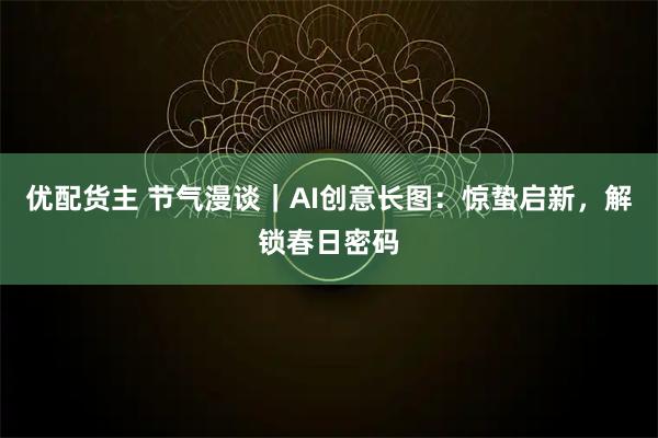 优配货主 节气漫谈｜AI创意长图：惊蛰启新，解锁春日密码