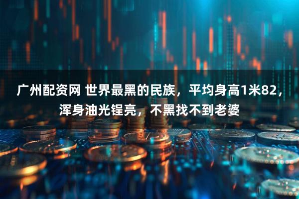 广州配资网 世界最黑的民族，平均身高1米82，浑身油光锃亮，不黑找不到老婆